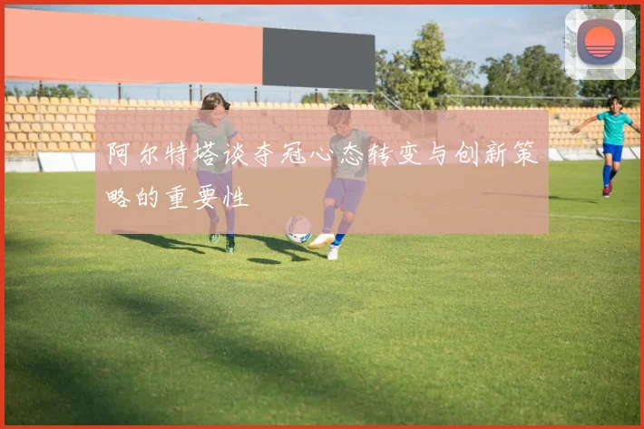 阿尔特塔谈夺冠心态转变与创新策略的重要性