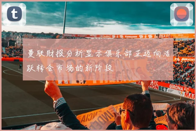 曼联财报分析显示俱乐部正迈向活跃转会市场的新阶段