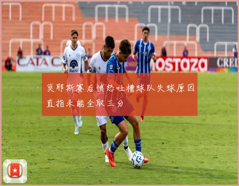 莫耶斯赛后愤怒吐槽球队失球原因直指未能全取三分