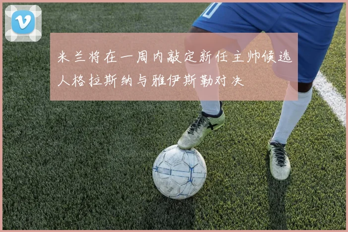 米兰将在一周内敲定新任主帅候选人格拉斯纳与雅伊斯勒对决