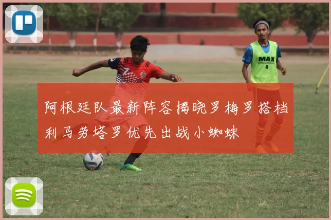 阿根廷队最新阵容揭晓罗梅罗搭档利马劳塔罗优先出战小蜘蛛