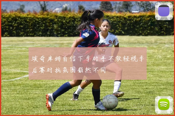 埃奇库姆自信下季对手不敢轻视季后赛对抗氛围截然不同