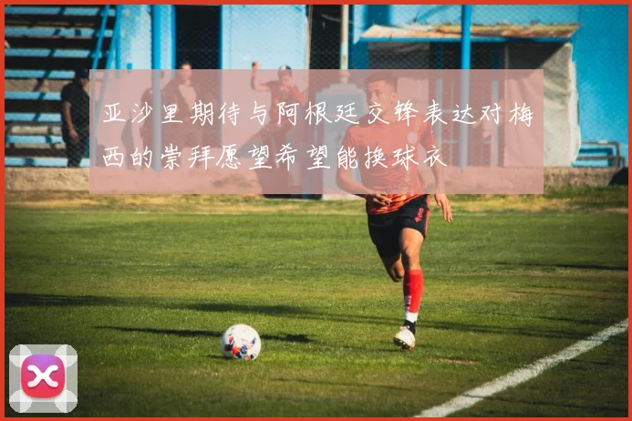亚沙里期待与阿根廷交锋表达对梅西的崇拜愿望希望能换球衣