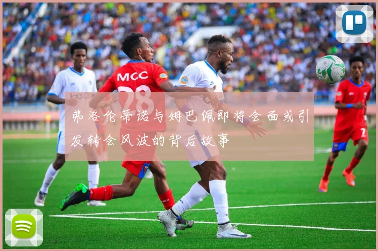 弗洛伦蒂诺与姆巴佩即将会面或引发转会风波的背后故事