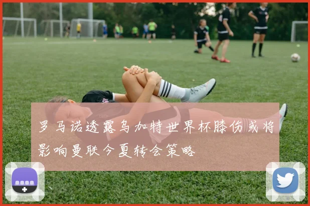 罗马诺透露乌加特世界杯膝伤或将影响曼联今夏转会策略