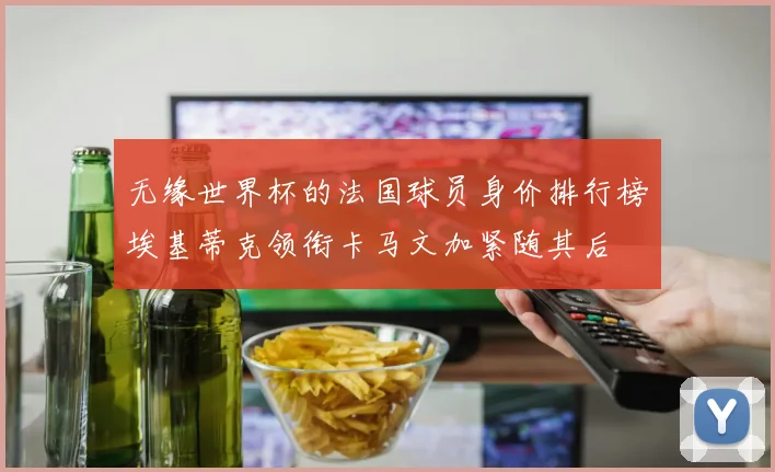 无缘世界杯的法国球员身价排行榜埃基蒂克领衔卡马文加紧随其后