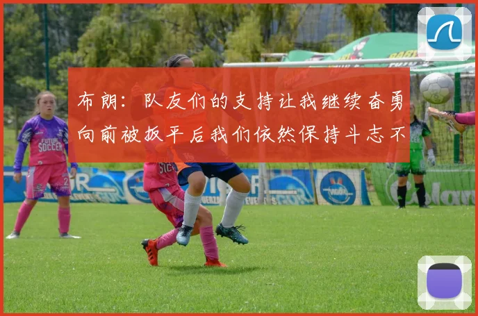 布朗：队友们的支持让我继续奋勇向前被扳平后我们依然保持斗志不言放弃